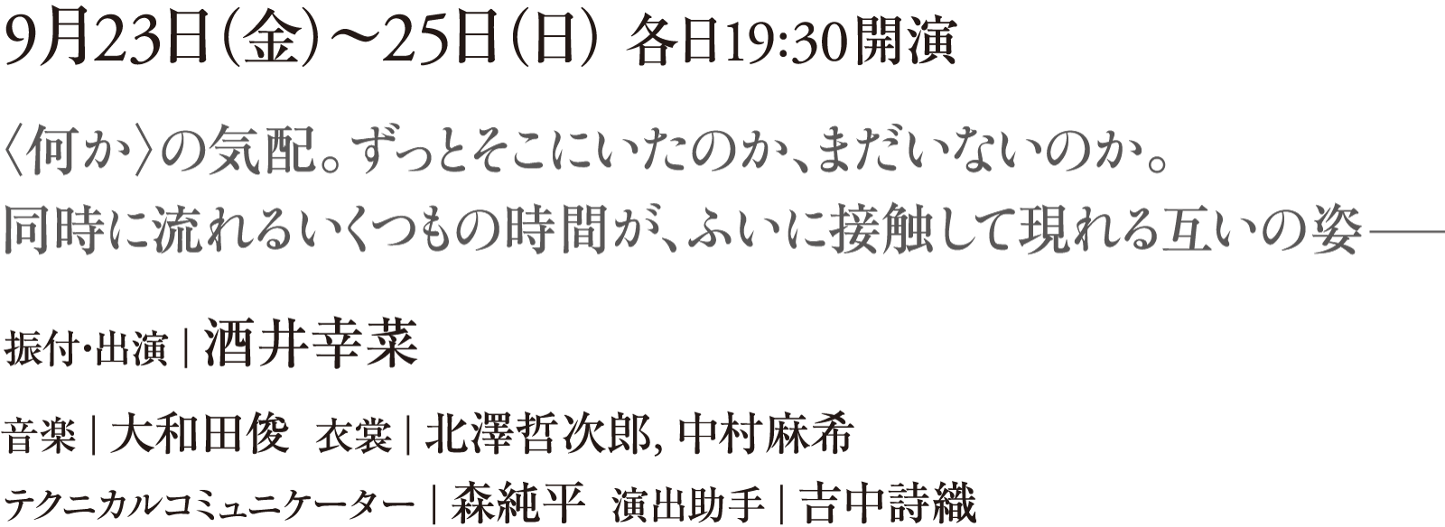 9月23日（金）～25日（日） 各日19:30開演　〈何か〉の気配。ずっとそこにいたのか、まだいないのか。同時に流れるいくつもの時間が、ふいに接触して現れる互いの姿 ──　振付・出演｜酒井幸菜　音楽｜大和田俊　衣裳｜北澤哲次郎、中村麻希　テクニカルコミュニケーター｜森純平　演出助手｜吉中詩織