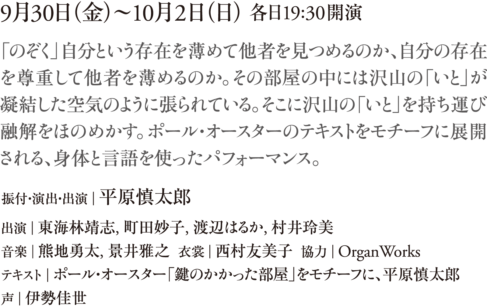 9月30日（金）～10月2日（日） 各日19:30開演　「のぞく」自分という存在を薄めて他者を見つめるのか、自分の存在を尊重して他者を薄めるのか。その部屋の中には沢山の「いと」が凝結した空気のように張られている。そこに沢山の「いと」を持ち運び融解をほのめかす。ポール・オースターのテキストをモチーフに展開される、身体と言語を使ったパフォーマンス。　振付・演出・出演｜平原慎太郎　出演｜東海林靖志、町田妙子、 渡辺はるか、村井玲美　音楽｜熊地勇太、景井雅之  衣裳｜西村友美子  協力｜OrganWorks　テキスト｜ポール・オースター「鍵のかかった部屋」をモチーフに、平原慎太郎　声｜伊勢佳世