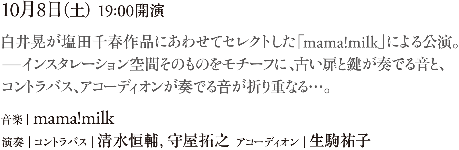 10月8日（土） 19:00開演　白井晃が塩田千春作品にあわせてセレクトした「mama!milk」による公演。──インスタレーション空間そのものをモチーフに、古い扉と鍵が奏でる音と、コントラバス、アコーディオンが奏でる音が折り重なる…。　音楽｜mama!milk　演奏｜コントラバス｜清水恒輔、守屋拓之  アコーディオン｜生駒祐子