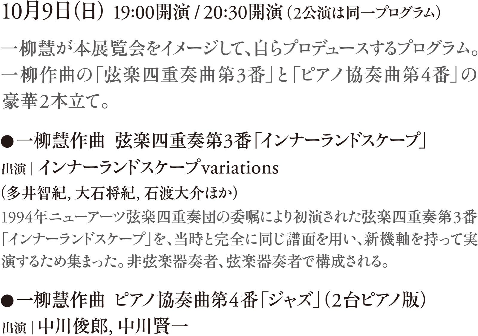10月9日（日） 19:00開演 / 20:30開演（2公演は同一プログラム）　一柳慧が本展覧会をイメージして、自らプロデュースするプログラム。一柳作曲の「弦楽四重奏曲第3番」と「ピアノ協奏曲第4番」の豪華2本立て。　●一柳慧作曲  弦楽四重奏第3番「インナーランドスケープ」　出演｜インナーランドスケープvariations（多井智紀、大石将紀、石渡大介、ヨシダダイキチ）　1994年ニューアーツ弦楽四重奏団の委嘱により初演された弦楽四重奏第3番「インナーランドスケープ」を、当時と完全に同じ譜面を用い、新機軸を持って実演するため集まった。非弦楽器奏者、弦楽器奏者で構成される。　●一柳慧作曲 ピアノ協奏曲第4番「ジャズ」（2台ピアノ版）　出演｜中川俊郎、中川賢一
