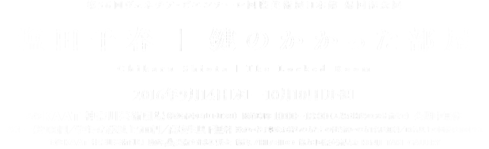 会場：KAAT神奈川芸術劇場（横浜市中区山下町280） | 開館時間：10:00～18:00（入場は閉場の30分前まで） 会期中無休 | 入場料：一般900円／学生・65歳以上500円／高校生以下無料 障がい者手帳をお持ちの方とその付き添いの方1名は無料／10名以上の団体は100円引き | 主催：KAAT神奈川芸術劇場 | 助成：   芸術文化振興基金 | 協賛：株式会社資生堂 | 協力：国際交流寄金 KENJI TAKI GALLERY